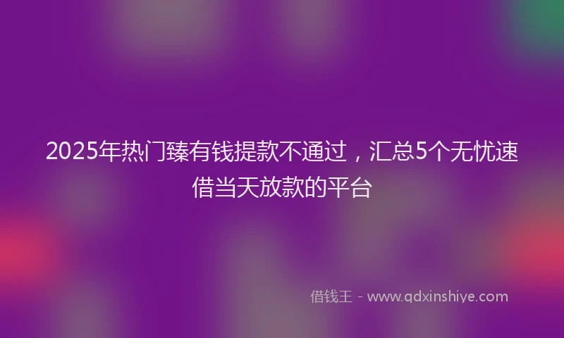 2025年热门臻有钱提款不通过，汇总5个无忧速借当天放款的平台