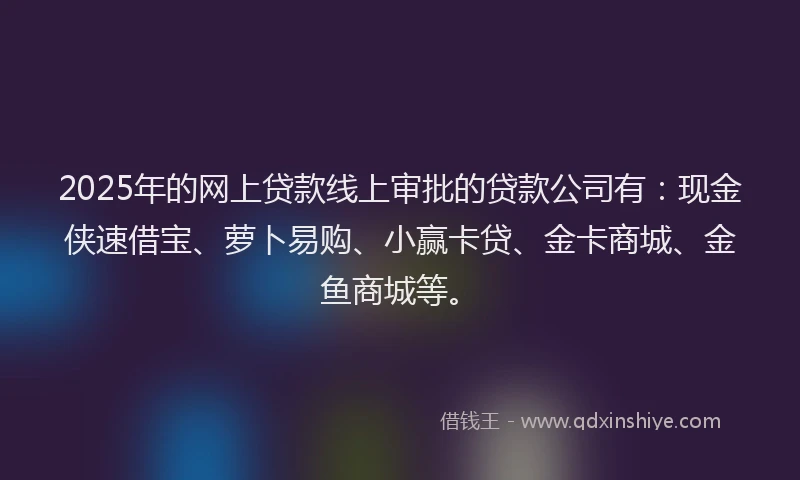 2025年的网上贷款线上审批的贷款公司有：现金侠速借宝、萝卜易购、小赢卡贷、金卡商城、金鱼商城等。
