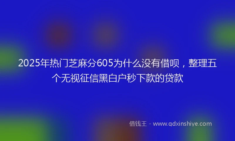2025年热门芝麻分605为什么没有借呗，整理五个无视征信黑白户秒下款的贷款