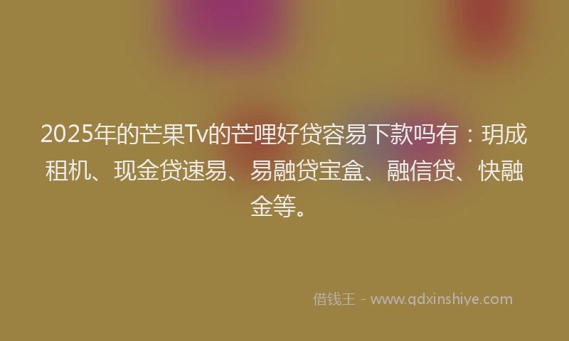 2025年的芒果Tv的芒哩好贷容易下款吗有:玥成租机、现金贷速易、易融贷宝盒、融信贷、快融金等。