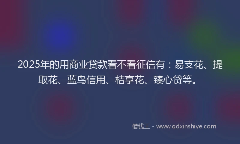2025年的用商业贷款看不看征信有：易支花、提取花、蓝鸟信用、桔享花、臻心贷等。