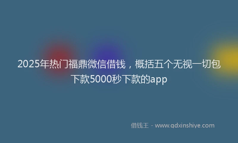 2025年热门福鼎微信借钱，概括五个无视一切包下款5000秒下款的app