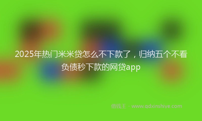 2025年热门米米贷怎么不下款了，归纳五个不看负债秒下款的网贷app