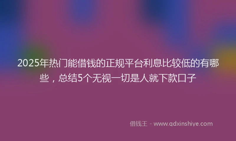 2025年热门能借钱的正规平台利息比较低的有哪些,总结5个无视一切是人就下款口子