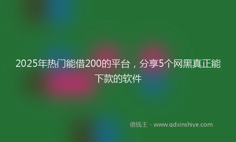 2025年热门能借200的平台，分享5个网黑真正能下款的软件