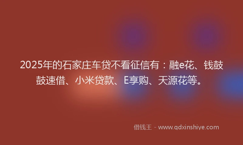2025年的石家庄车贷不看征信有:融e花、钱鼓鼓速借、小米贷款、E享购、天源花等。