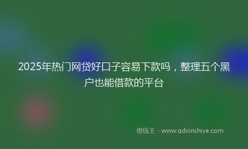 2025年热门网贷好口子容易下款吗，整理五个黑户也能借款的平台