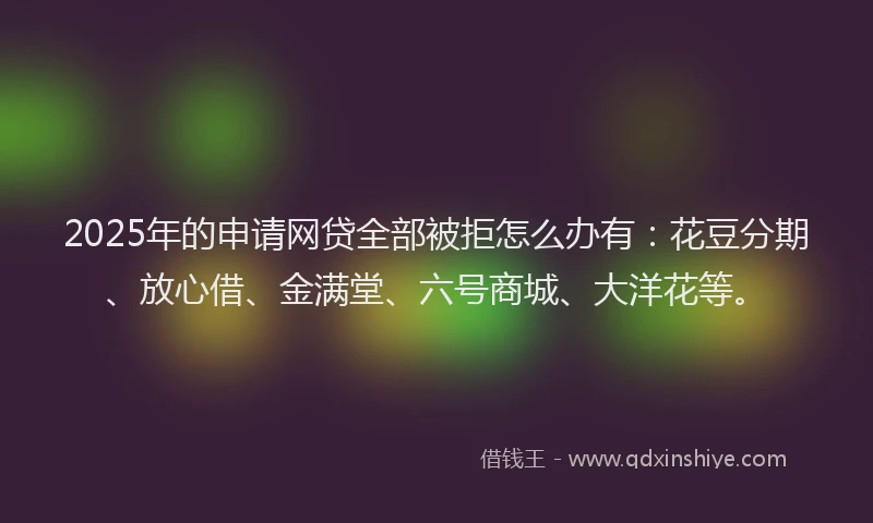 2025年的申请网贷全部被拒怎么办有：花豆分期、放心借、金满堂、六号商城、大洋花等。