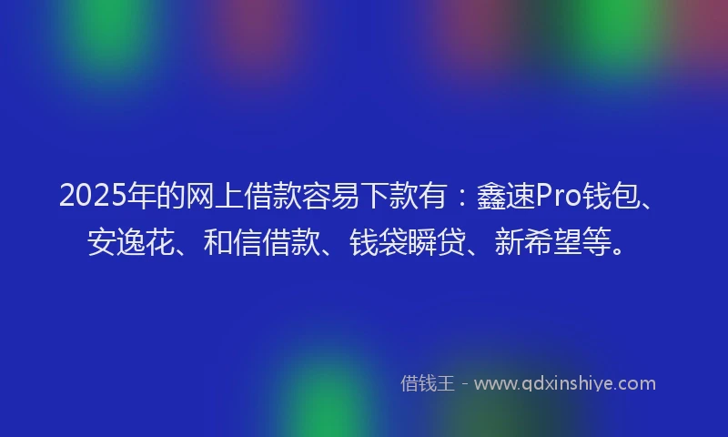 2025年的网上借款容易下款有：鑫速Pro钱包、安逸花、和信借款、钱袋瞬贷、新希望等。