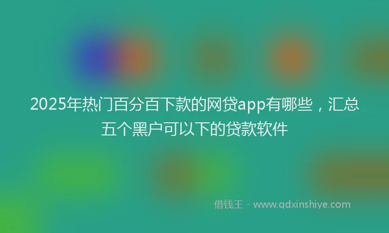 2025年热门百分百下款的网贷app有哪些，汇总五个黑户可以下的贷款软件