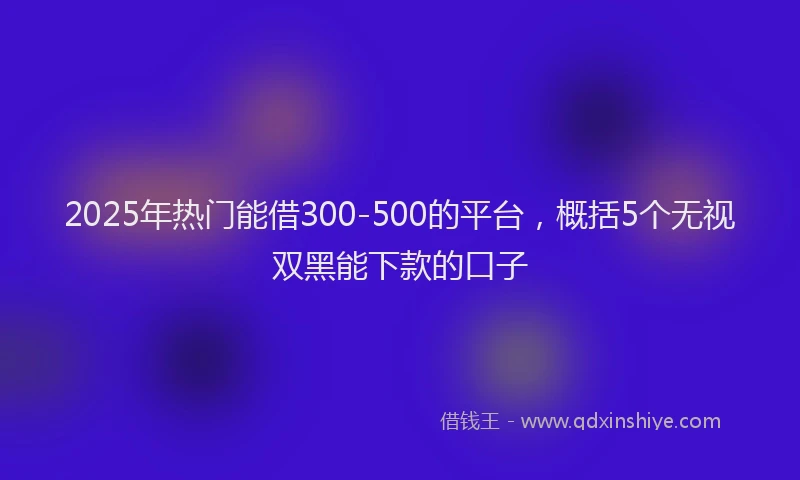 2025年热门能借300-500的平台,概括5个无视双黑能下款的口子