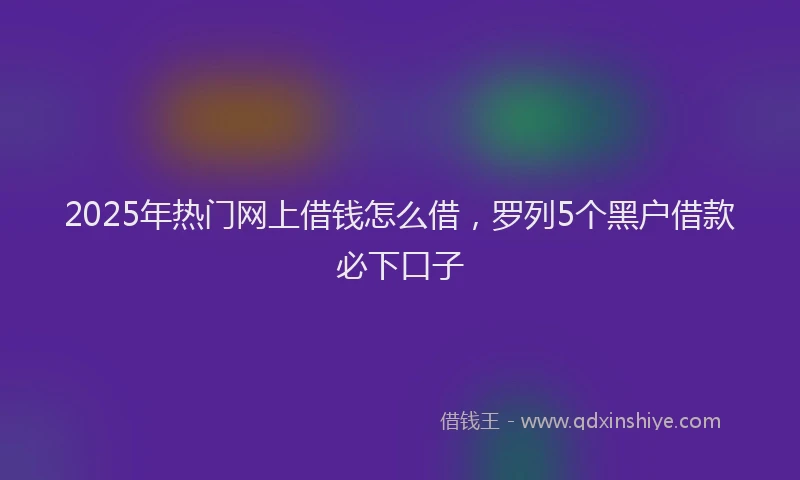 2025年热门网上借钱怎么借，罗列5个黑户借款必下口子