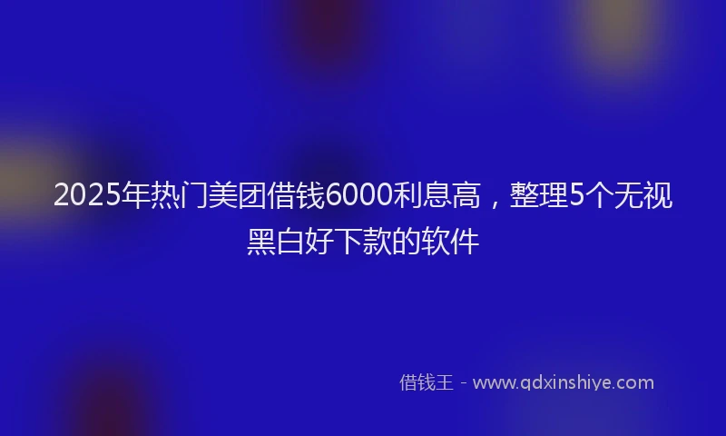 2025年热门美团借钱6000利息高，整理5个无视黑白好下款的软件