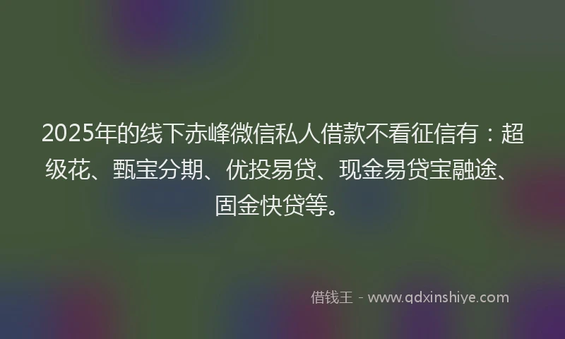 2025年的线下赤峰微信私人借款不看征信有：超级花、甄宝分期、优投易贷、现金易贷宝融途、固金快贷等。