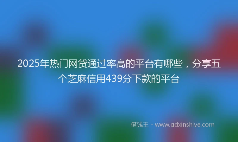 2025年热门网贷通过率高的平台有哪些，分享五个芝麻信用439分下款的平台
