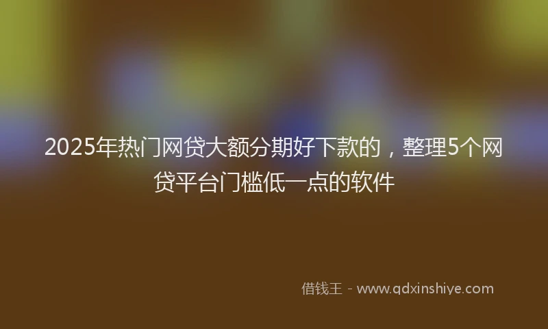 2025年热门网贷大额分期好下款的，整理5个网贷平台门槛低一点的软件