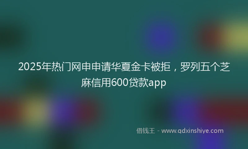 2025年热门网申申请华夏金卡被拒，罗列五个芝麻信用600贷款app