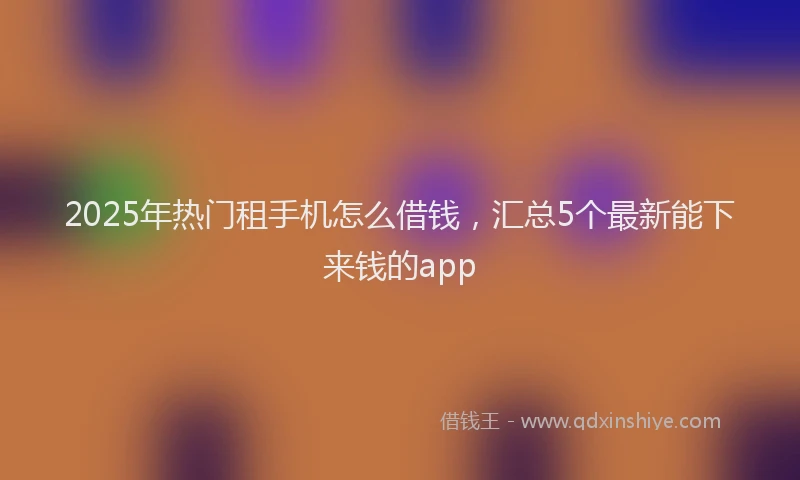 2025年热门租手机怎么借钱，汇总5个最新能下来钱的app