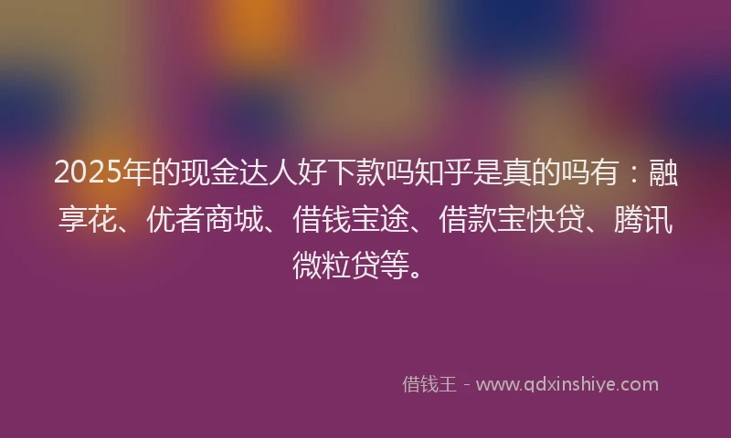 2025年的现金达人好下款吗知乎是真的吗有：融享花、优者商城、借钱宝途、借款宝快贷、腾讯微粒贷等。