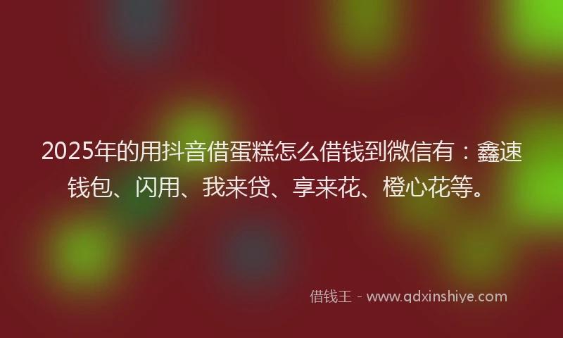 2025年的用抖音借蛋糕怎么借钱到微信有：鑫速钱包、闪用、我来贷、享来花、橙心花等。