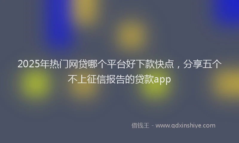 2025年热门网贷哪个平台好下款快点，分享五个不上征信报告的贷款app