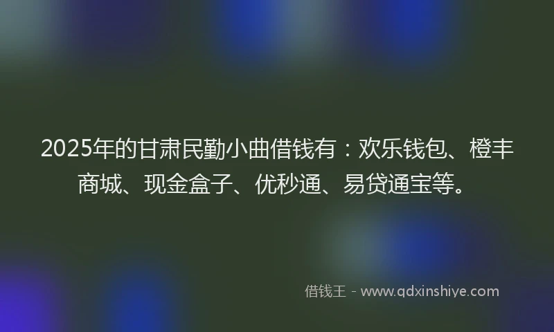 2025年的甘肃民勤小曲借钱有：欢乐钱包、橙丰商城、现金盒子、优秒通、易贷通宝等。