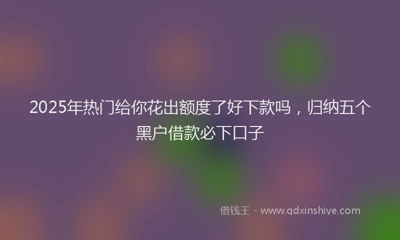 2025年热门给你花出额度了好下款吗，归纳五个黑户借款必下口子