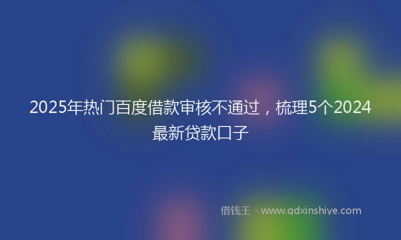 2025年热门百度借款审核不通过，梳理5个2024最新贷款口子
