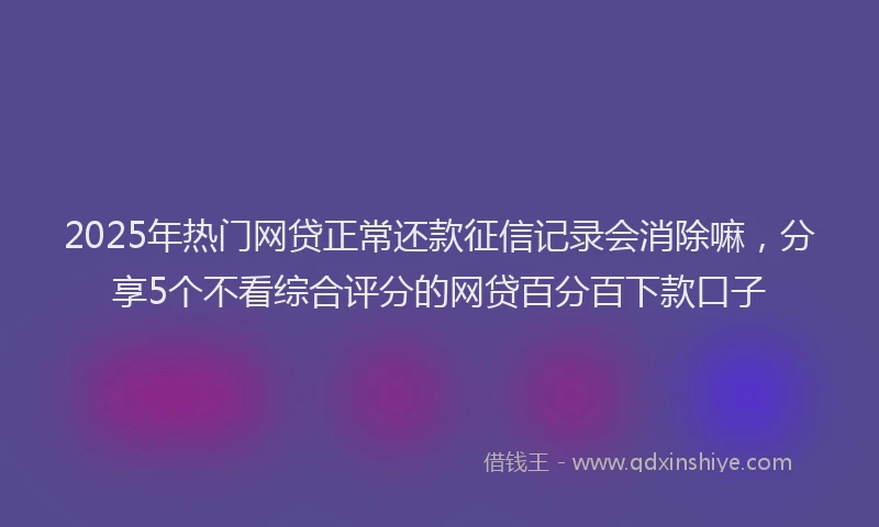 2025年热门网贷正常还款征信记录会消除嘛，分享5个不看综合评分的网贷百分百下款口子