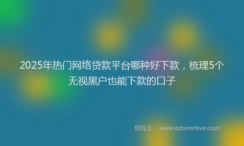 2025年热门网络贷款平台哪种好下款，梳理5个无视黑户也能下款的口子