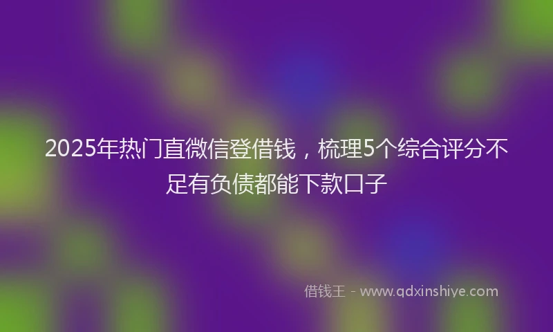 2025年热门直微信登借钱，梳理5个综合评分不足有负债都能下款口子