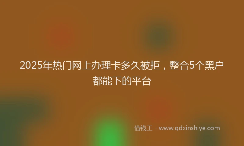 2025年热门网上办理卡多久被拒，整合5个黑户都能下的平台