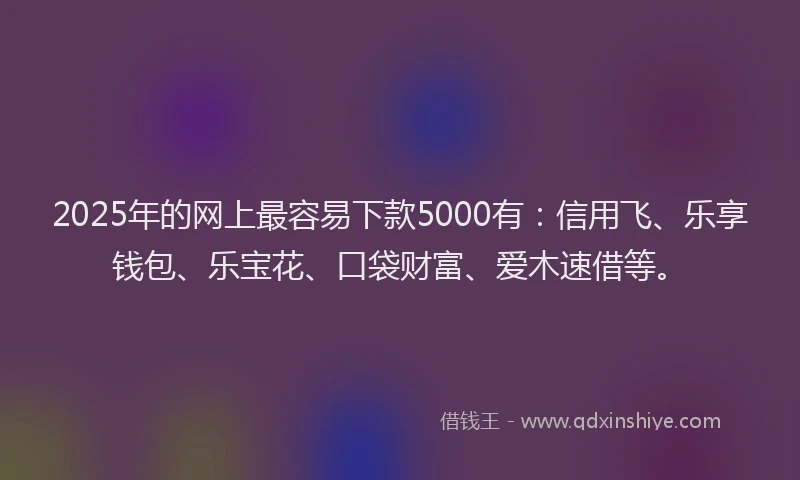 2025年的网上最容易下款5000有：信用飞、乐享钱包、乐宝花、口袋财富、爱木速借等。