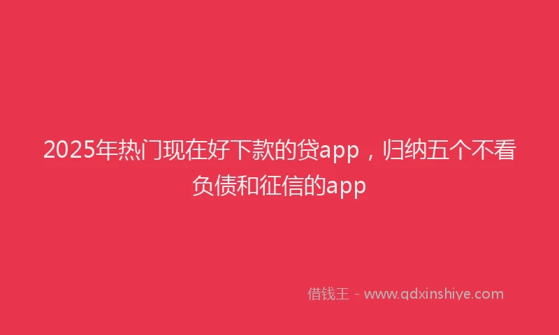 2025年热门现在好下款的贷app，归纳五个不看负债和征信的app