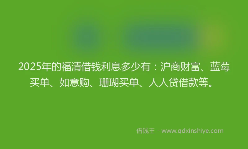 2025年的福清借钱利息多少有：沪商财富、蓝莓买单、如意购、珊瑚买单、人人贷借款等。