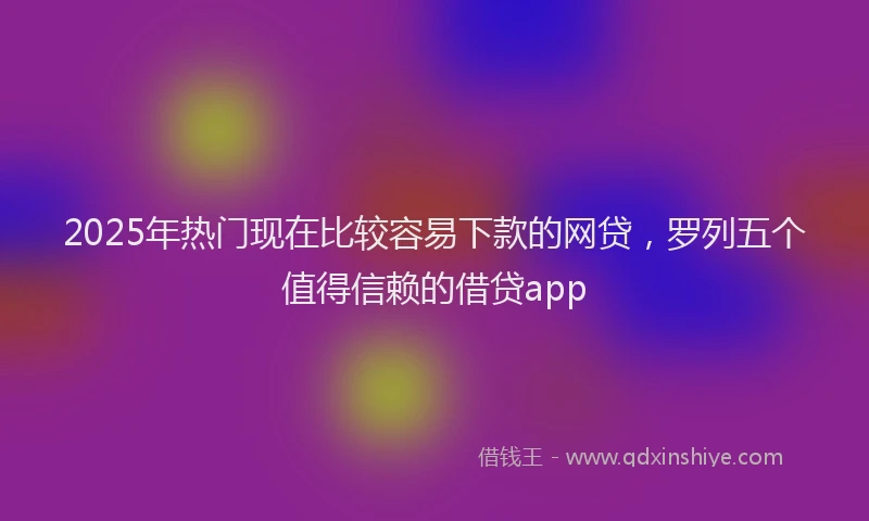 2025年热门现在比较容易下款的网贷，罗列五个值得信赖的借贷app
