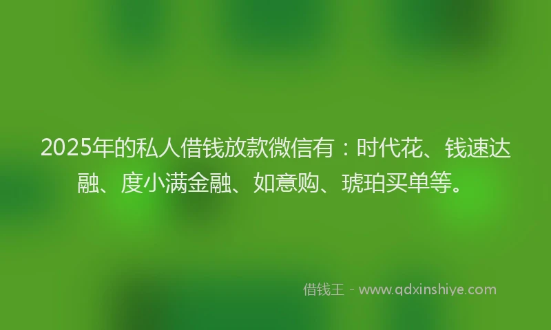 2025年的私人借钱放款微信有：时代花、钱速达融、度小满金融、如意购、琥珀买单等。
