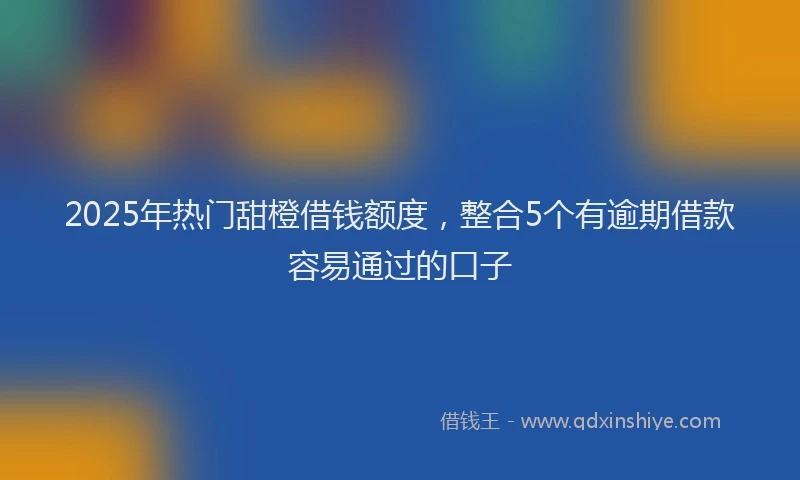 2025年热门甜橙借钱额度，整合5个有逾期借款容易通过的口子