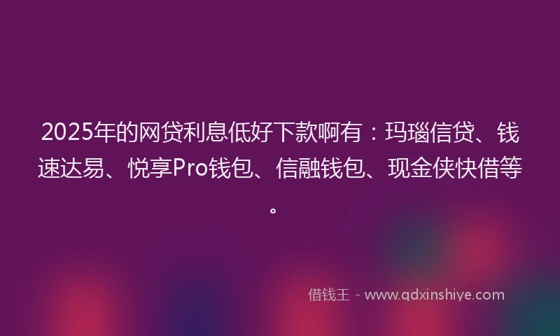 2025年的网贷利息低好下款啊有：玛瑙信贷、钱速达易、悦享Pro钱包、信融钱包、现金侠快借等。