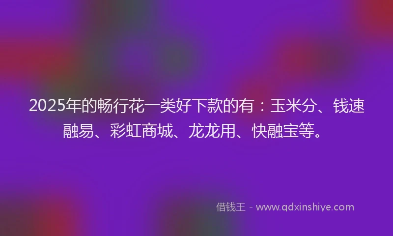 2025年的畅行花一类好下款的有：玉米分、钱速融易、彩虹商城、龙龙用、快融宝等。