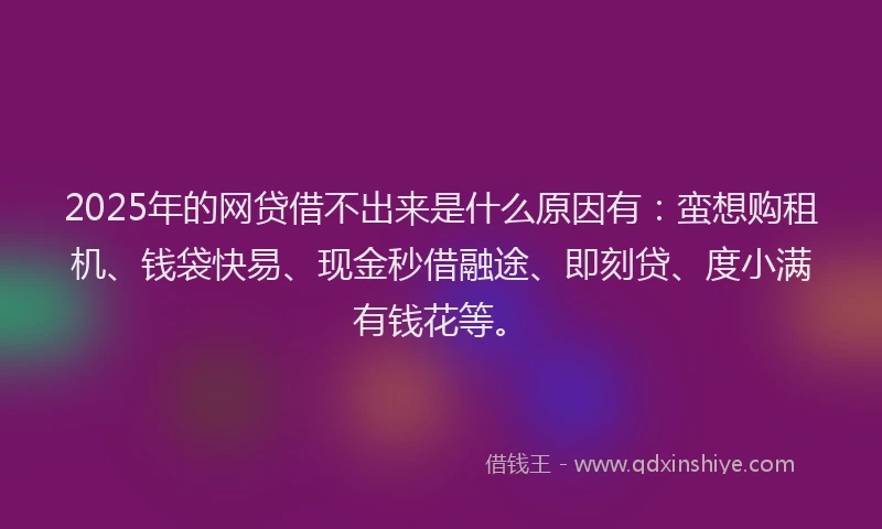 2025年的网贷借不出来是什么原因有：蛮想购租机、钱袋快易、现金秒借融途、即刻贷、度小满有钱花等。