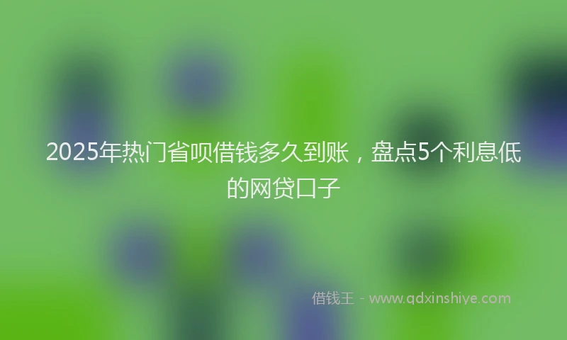 2025年热门省呗借钱多久到账，盘点5个利息低的网贷口子