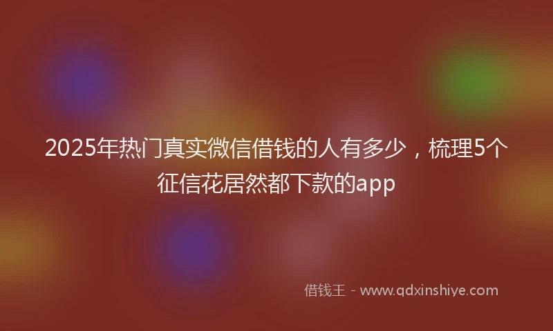 2025年热门真实微信借钱的人有多少，梳理5个征信花居然都下款的app