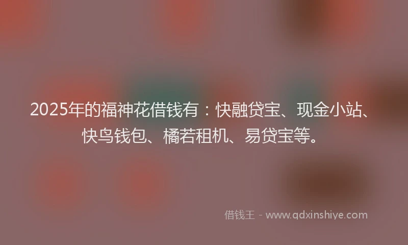 2025年的福神花借钱有:快融贷宝、现金小站、快鸟钱包、橘若租机、易贷宝等。