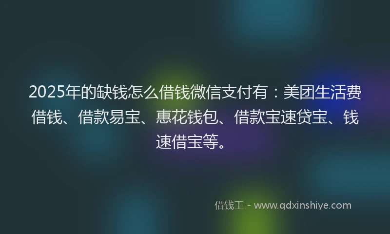 2025年的缺钱怎么借钱微信支付有：美团生活费借钱、借款易宝、惠花钱包、借款宝速贷宝、钱速借宝等。