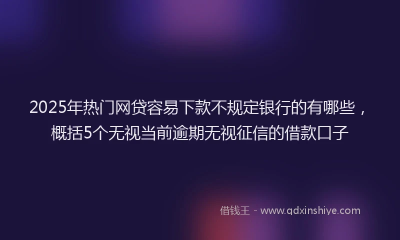 2025年热门网贷容易下款不规定银行的有哪些,概括5个无视当前逾期无视征信的借款口子