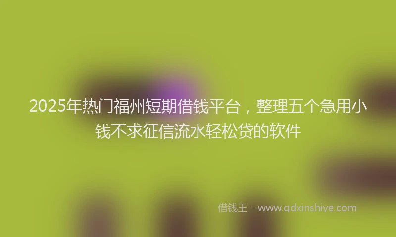 2025年热门福州短期借钱平台，整理五个急用小钱不求征信流水轻松贷的软件