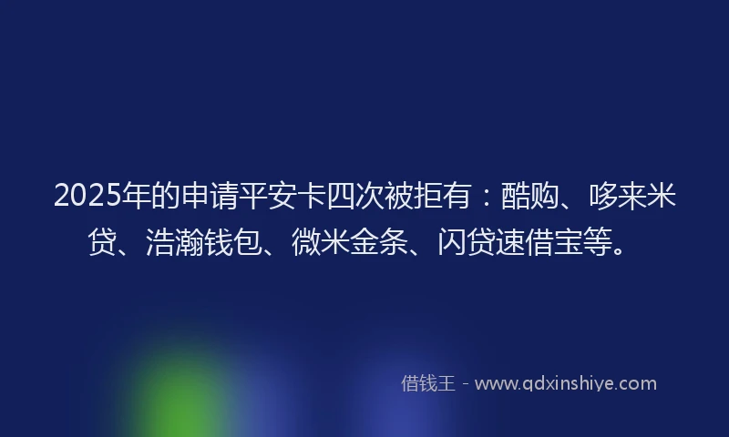 2025年的申请平安卡四次被拒有：酷购、哆来米贷、浩瀚钱包、微米金条、闪贷速借宝等。