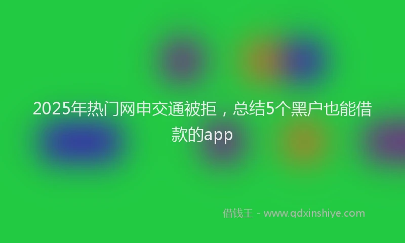 2025年热门网申交通被拒，总结5个黑户也能借款的app