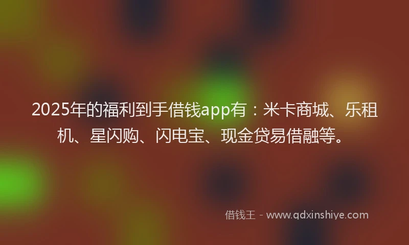 2025年的福利到手借钱app有：米卡商城、乐租机、星闪购、闪电宝、现金贷易借融等。
